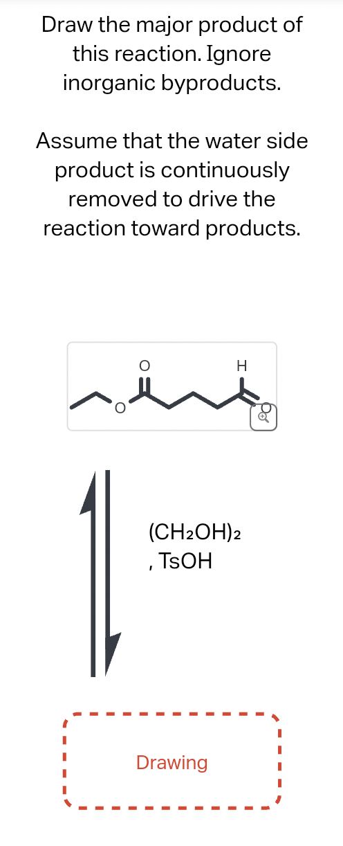 Draw the major product of
this reaction. Ignore
inorganic byproducts.
Assume that the water side
product is continuously
removed to drive the
reaction toward products.
ہمیشہ
H
(CH₂OH)2
, TSOH
Drawing