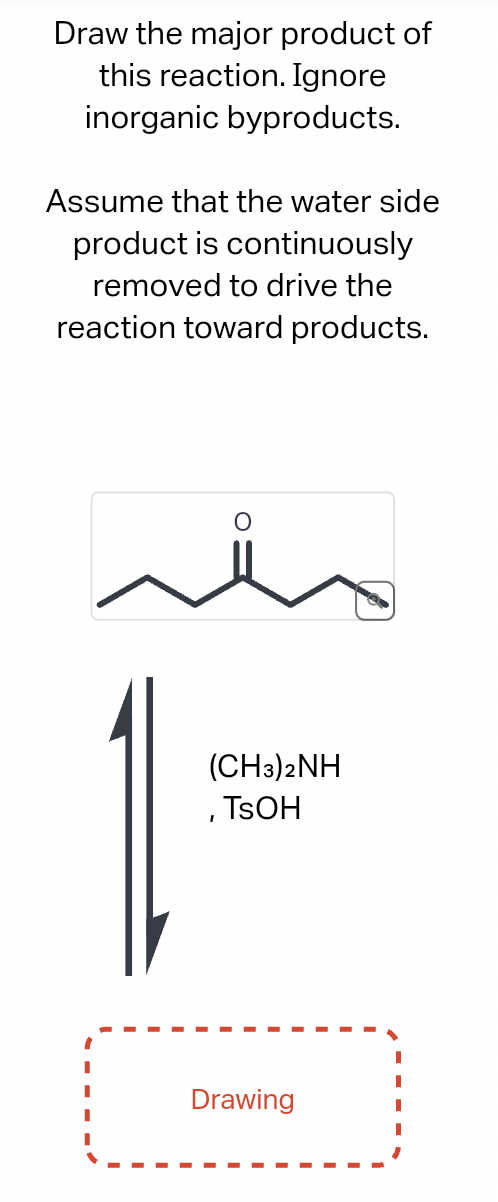 Draw the major product of
this reaction. Ignore
inorganic byproducts.
Assume that the water side
product is continuously
removed to drive the
reaction toward products.
(CH3)2NH
, TSOH
Drawing