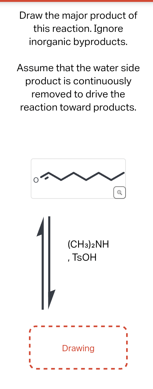 Draw the major product of
this reaction. Ignore
inorganic byproducts.
Assume that the water side
product is continuously
removed to drive the
reaction toward products.
(CH3)2NH
, TSOH
Drawing