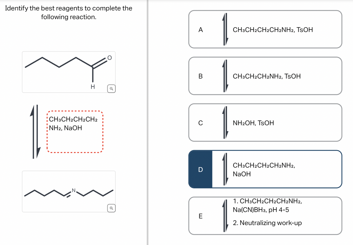 Identify the best reagents to complete the
following reaction.
H
CH3CH2CH2CH2
NH2, NaOH
Q
A
C
D
E
1
1
CH3CH2CH2CH2NH2, TSOH
CH3CH2CH2NH2, TSOH
NH2OH, TSOH
CH3CH2CH2CH2NH2,
NaOH
1. CH3CH2CH2CH2NH2,
Na (CN)BH3, pH 4-5
2. Neutralizing work-up