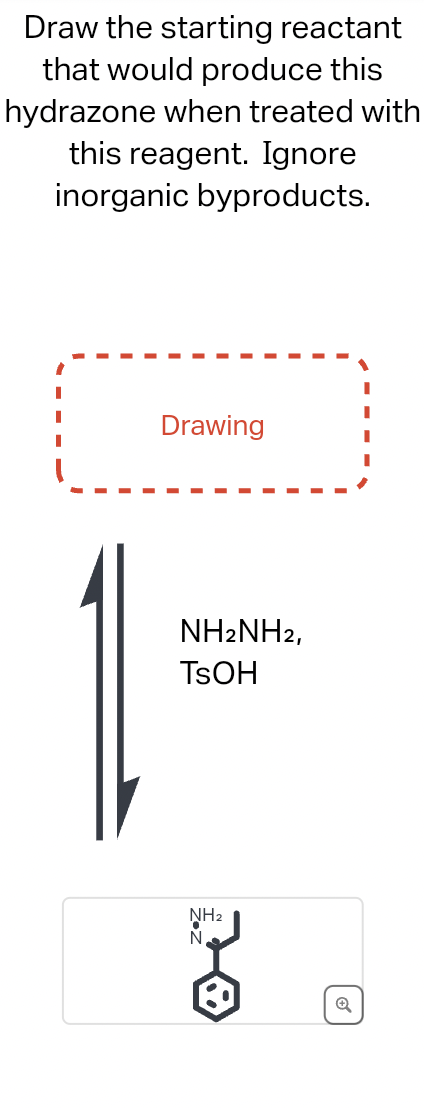 Draw the starting reactant
that would produce this
hydrazone when treated with
this reagent. Ignore
inorganic byproducts.
Drawing
NH2NH2,
TSOH
NH₂
N
18
Q