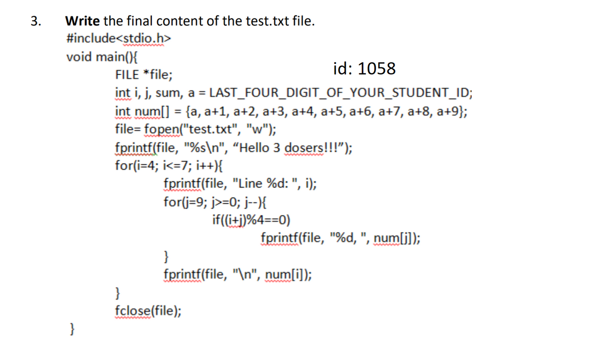3.
Write the final content of the test.txt file.
#include<stdio.h>
void main(){
id: 1058
FILE *file;
int i, j, sum, a = LAST_FOUR_DIGIT_OF_YOUR_STUDENT_ID;
int num[] = {a, a+1, a+2, a+3, a+4, a+5, a+6, a+7, a+8, a+9};
file= fopen("test.txt", "w");
fprintf(file, "%s\n", “Hello 3 dosers!!!");
for(i=4; i<=7; i++{
%3D
fprintf(file, "Line %d: ", i);
for(j=9; j>=0; j--}{
if((i+j)%4==0)
fprintf(file, "%d, ", num[j]);
}
fprintf(file, "\n", num[i]);
wwww
}
fclose(file);
}
