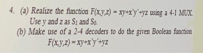 4. (a) Realize the function F(x.y,z) = xy+x'y'+yz using a 4-1 MUX.
Use y and z as S1 and So.
(b) Make use of a 2-4 decoders to do the given Boolean function
F(x.y,z) = xy+x'y'+yz
