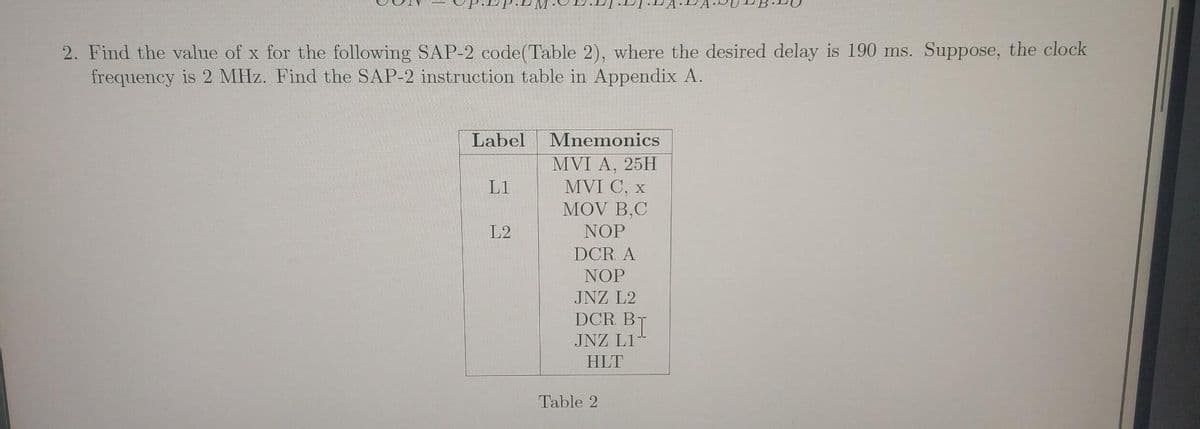 2. Find the value of x for the following SAP-2 code(Table 2), where the desired delay is 190 ms. Suppose, the clock
frequency is 2 MHz. Find the SAP-2 instruction table in Appendix A.
Label
Mnemonics
MVI A, 25H
MVI C, x
MOV B,C
L1
L2
NOP
DCR A
NOP
JNZ L2
DCR B
JNZ L1
HLT
Table 2
