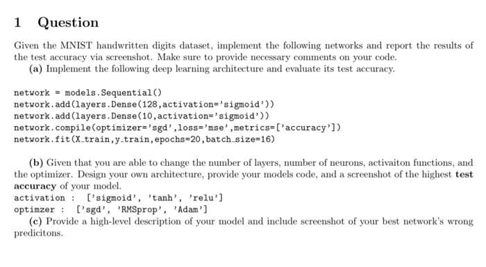 1 Question
Given the MNIST handwritten digits dataset, implement the following networks and report the results of
the test accuracy via screenshot. Make sure to provide necessary comments on your code.
(a) Implement the following deep learning architecture and evaluate its test accuracy.
network = models.Sequential ()
network. add (layers.Dense(128, activation='sigmoid'))
network. add (layers.Dense(10, activation='sigmoid'))
network.compile (optimizer='sgd',loss='mse',metrics=['accuracy'])
network.fit (X.train, y.train, epochs=20, batch.size=16)
(b) Given that you are able to change the number of layers, number of neurons, activaiton functions, and
the optimizer. Design your own architecture, provide your models code, and a screenshot of the highest test
accuracy of your model.
activation : l'sigmoid', 'tanh', 'relu']
optimzer : ['sgd', 'RMSprop', 'Adam']
(c) Provide a high-level description of your model and include screenshot of your best network's wrong
predicitons.
