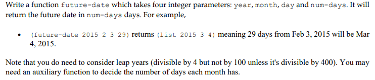 Write a function future-date which takes four integer parameters: year, month, day and num-days. It will
return the future date in num-days days. For example,
(future-date 2015 2 3 29) returns (list 2015 3 4) meaning 29 days from Feb 3, 2015 will be Mar
4, 2015.
Note that you do need to consider leap years (divisible by 4 but not by 100 unless it's divisible by 400). You may
need an auxiliary function to decide the number of days each month has.
