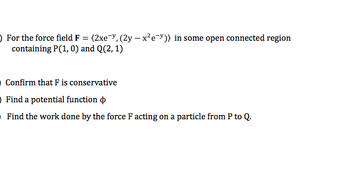 O For the force field F = (2xe¬y, (2y – x²e=y)) in some open connected region
containing P(1, 0) and Q(2, 1)
O Confirm that F is conservative
O Find a potential function o
O Find the work done by the force F acting on a particle from P to Q.

