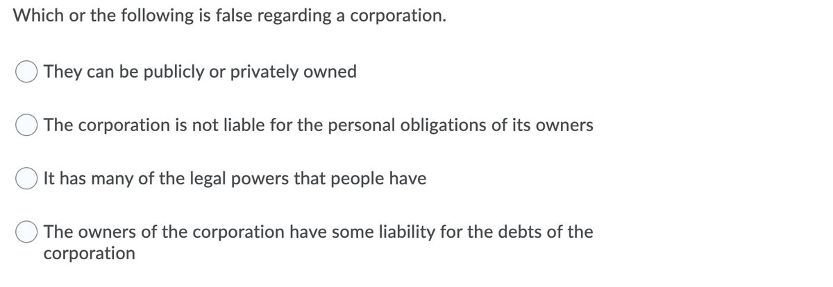 Which or the following is false regarding a corporation.
They can be publicly or privately owned
The corporation is not liable for the personal obligations of its owners
It has many of the legal powers that people have
The owners of the corporation have some liability for the debts of the
corporation
