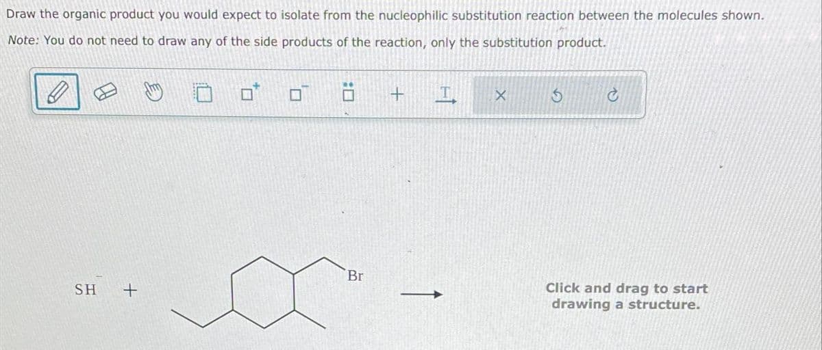 Draw the organic product you would expect to isolate from the nucleophilic substitution reaction between the molecules shown.
Note: You do not need to draw any of the side products of the reaction, only the substitution product.
SH +
0
Br
+
X S
C
Click and drag to start
drawing a structure.