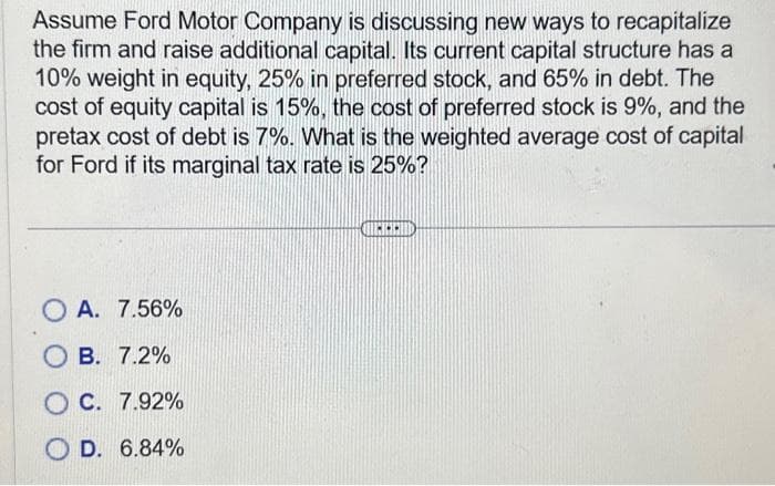 Assume Ford Motor Company is discussing new ways to recapitalize
the firm and raise additional capital. Its current capital structure has a
10% weight in equity, 25% in preferred stock, and 65% in debt. The
cost of equity capital is 15%, the cost of preferred stock is 9%, and the
pretax cost of debt is 7%. What is the weighted average cost of capital
for Ford if its marginal tax rate is 25%?
OA. 7.56%
OB. 7.2%
OC. 7.92%
OD. 6.84%