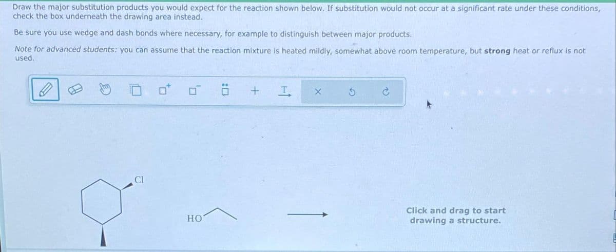 Draw the major substitution products you would expect for the reaction shown below. If substitution would not occur at a significant rate under these conditions,
check the box underneath the drawing area instead.
Be sure you use wedge and dash bonds where necessary, for example to distinguish between major products.
Note for advanced students: you can assume that the reaction mixture is heated mildly, somewhat above room temperature, but strong heat or reflux is not
used.
HO
8
+
I
X
Click and drag to start
drawing a structure.