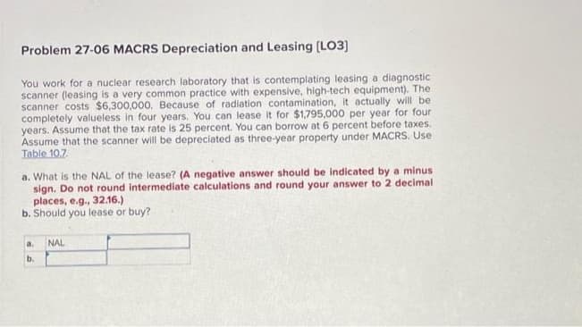 Problem 27-06 MACRS Depreciation and Leasing [LO3]
You work for a nuclear research laboratory that is contemplating leasing a diagnostic
scanner (leasing is a very common practice with expensive, high-tech equipment). The
scanner costs $6,300,000. Because of radiation contamination, it actually will be
completely valueless in four years. You can lease it for $1,795,000 per year for four
years. Assume that the tax rate is 25 percent. You can borrow at 6 percent before taxes.
Assume that the scanner will be depreciated as three-year property under MACRS. Use
Table 10.7
a. What is the NAL of the lease? (A negative answer should be indicated by a minus.
sign. Do not round intermediate calculations and round your answer to 2 decimal
places, e.g., 32.16.)
b. Should you lease or buy?
a.
b.
NAL