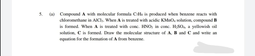 5.
(a)
Compound A with molecular formula C7H8 is produced when benzene reacts with
chloromethane in AICI3. When A is treated with acidic KMNO4 solution, compound B
is formed. When A is treated with conc. HN0; in conc. H2SO4, a yellowish oil
solution, C is formed. Draw the molecular structure of A, B and C and write an
equation for the formation of A from benzene.
