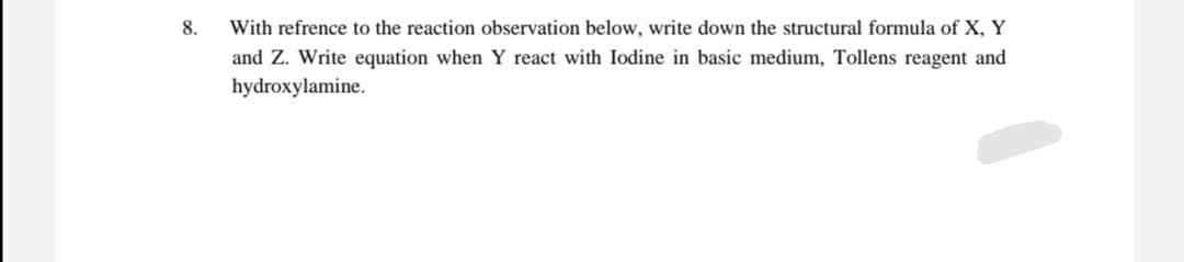 8.
With refrence to the reaction observation below, write down the structural formula of X, Y
and Z. Write equation when Y react with Iodine in basic medium, Tollens reagent and
hydroxylamine.
