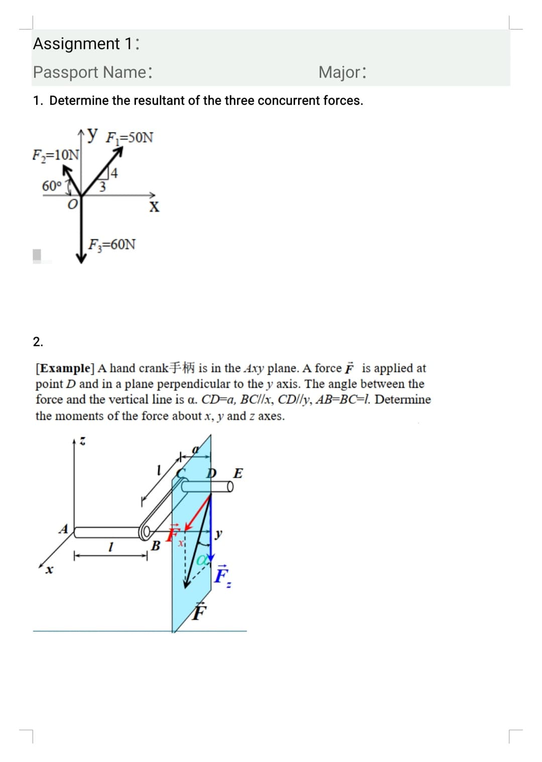 Assignment 1:
Passport Name:
Major:
1. Determine the resultant of the three concurrent forces.
↑Y F=50N
F;=10N
4
3.
60°
F;=60N
2.
[Example] A hand crankFi is in the Axy plane. A force F is applied at
point D and in a plane perpendicular to the y axis. The angle between the
force and the vertical line is a. CD=a, BCI/×, CD/ly, AB=BC=1. Determine
the moments of the force about x, y and z axes.
E
y
F.
