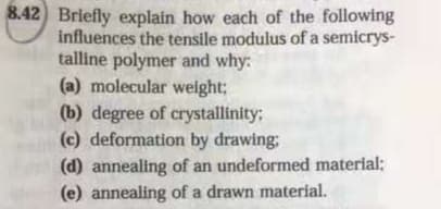 8.42 Briefly explain how each of the following
influences the tensile modulus of a semicrys-
talline polymer and why:
(a) molecular weight;
(b) degree of crystallinity;
(c) deformation by drawing:
(d) annealing of an undeformed material;
(e) annealing of a drawn material.
