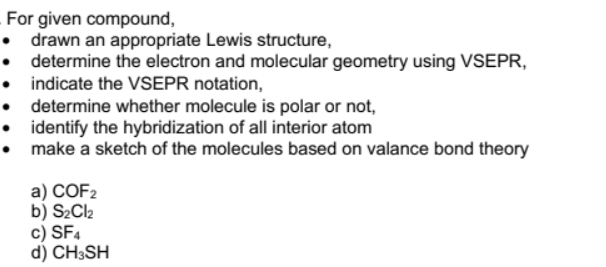For given compound,
drawn an appropriate Lewis structure,
determine the electron and molecular geometry using VSEPR,
indicate the VSEPR notation,
determine whether molecule is polar or not,
• identify the hybridization of all interior atom
make a sketch of the molecules based on valance bond theory
a) COF2
b) S2Cl2
c) SF4
d) CH3SH
