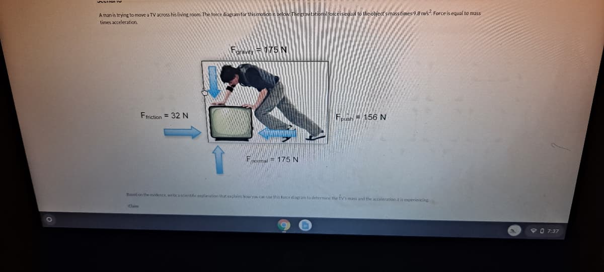 al forceisequal to the object's mass fimes 9.8 m/s?. Force is equal to mass
A man is trying to move a TV across his living room. The force diagram for this motion is below. The
times acceleration.
Foravey175 N
Friction = 32 N
Fo= 156 N
Fopmal = 175 N
Based on the evidence write a scientific explanation that explains hovw you can use this force diagram to determine the TV's mass and the acceleration it is experiencing
Claim
90 7:37
