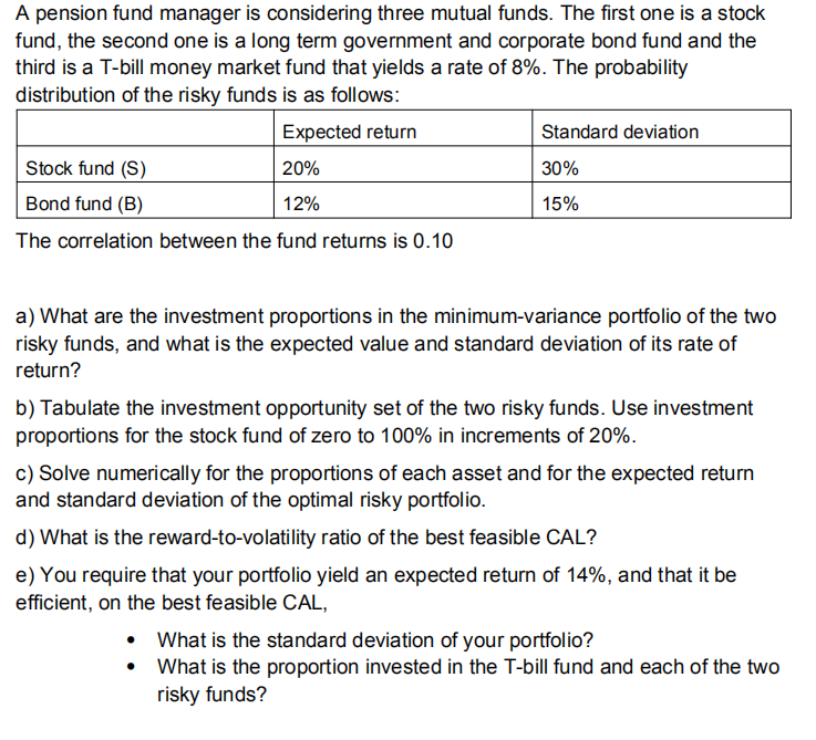 A pension fund manager is considering three mutual funds. The first one is a stock
fund, the second one is a long term government and corporate bond fund and the
third is a T-bill money market fund that yields a rate of 8%. The probability
distribution of the risky funds is as follows:
Expected return
Standard deviation
Stock fund (S)
20%
30%
Bond fund (B)
12%
15%
The correlation between the fund returns is 0.10
a) What are the investment proportions in the minimum-variance portfolio of the two
risky funds, and what is the expected value and standard deviation of its rate of
return?
b) Tabulate the investment opportunity set of the two risky funds. Use investment
proportions for the stock fund of zero to 100% in increments of 20%.
c) Solve numerically for the proportions of each asset and for the expected return
and standard deviation of the optimal risky portfolio.
d) What is the reward-to-volatility ratio of the best feasible CAL?
e) You require that your portfolio yield an expected return of 14%, and that it be
efficient, on the best feasible CAL,
• What is the standard deviation of your portfolio?
What is the proportion invested in the T-bill fund and each of the two
risky funds?
