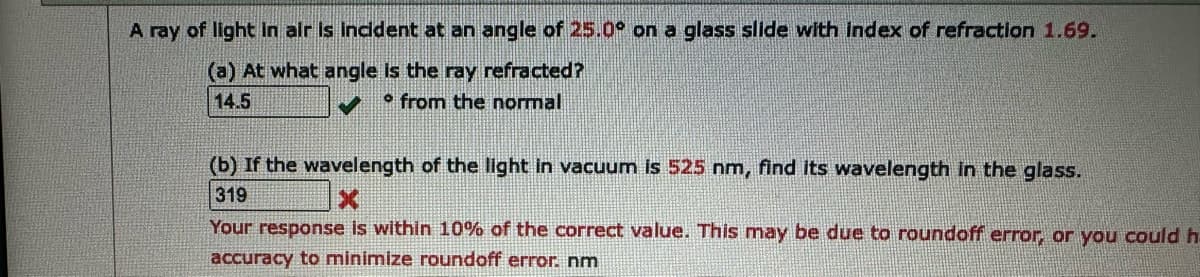 A ray of light in air is incident at an angle of 25.0° on a glass slide with index of refraction 1.69.
(a) At what angle is the ray refracted?
14.5
from the normal
(b) If the wavelength of the light in vacuum is 525 nm, find its wavelength in the glass.
319
X
Your response is within 10% of the correct value. This may be due to roundoff error, or you could h
accuracy to minimize roundoff error. nm
