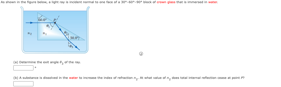 As shown in the figure below, a light ray is incident normal to one face of a 30°-60°-90° block of crown glass that is immersed in water.
n2
60.0⁰
0₁
ni
30.0%
(a) Determine the exit angle 03 of the ray.
i
(b) A substance is dissolved in the water to increase the index of refraction n₂. At what value of n₂ does total internal reflection cease at point P?