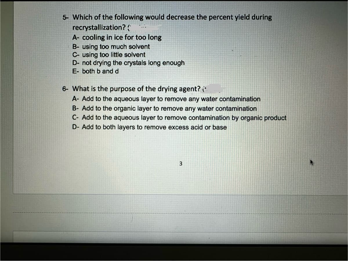 5- Which of the following would decrease the percent yield during
recrystallization? {
A- cooling in ice for too long
B- using too much solvent
C- using too little solvent
D- not drying the crystals long enough
E- both b and d
6- What is the purpose of the drying agent? (
A- Add to the aqueous layer to remove any water contamination
B- Add to the organic layer to remove any water contamination
C- Add to the aqueous layer to remove contamination by organic product
D- Add to both layers to remove excess acid or base
3