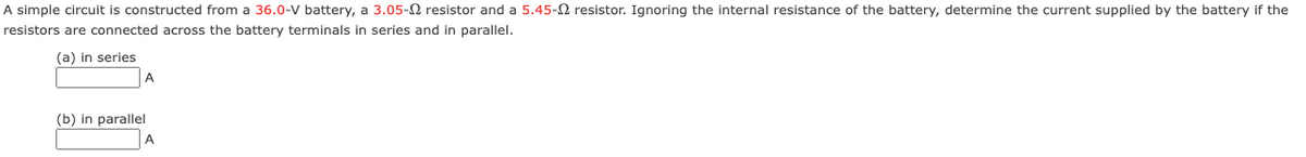 A simple circuit is constructed from a 36.0-V battery, a 3.05- resistor and a 5.45- resistor. Ignoring the internal resistance of the battery, determine the current supplied by the battery if the
resistors are connected across the battery terminals in series and in parallel.
(a) in series
A
(b) in parallel
A