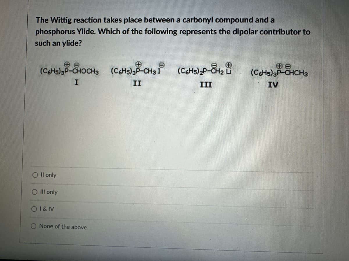 The Wittig reaction takes place between a carbonyl compound and a
phosphorus Ylide. Which of the following represents the dipolar contributor to
such an ylide?
(C6H5) 3P-CHOCH3 (C6H5)3P-CH3 (C6H5)2P-CH2
I
I
II
Li
(C6H5)3P-CHCH3
III
IV
O II only
O III only
OI&IV
O None of the above