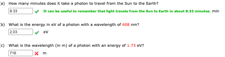 (a) How many minutes does it take a photon to travel from the Sun to the Earth?
8.33
It can be useful to remember that light travels from the Sun to Earth in about 8.32 minutes. min
(b) What is the energy in eV of a photon with a wavelength of 608 nm?
2.03
ev
(c) What is the wavelength (in m) of a photon with an energy of 1.73 eV?
716
x m
