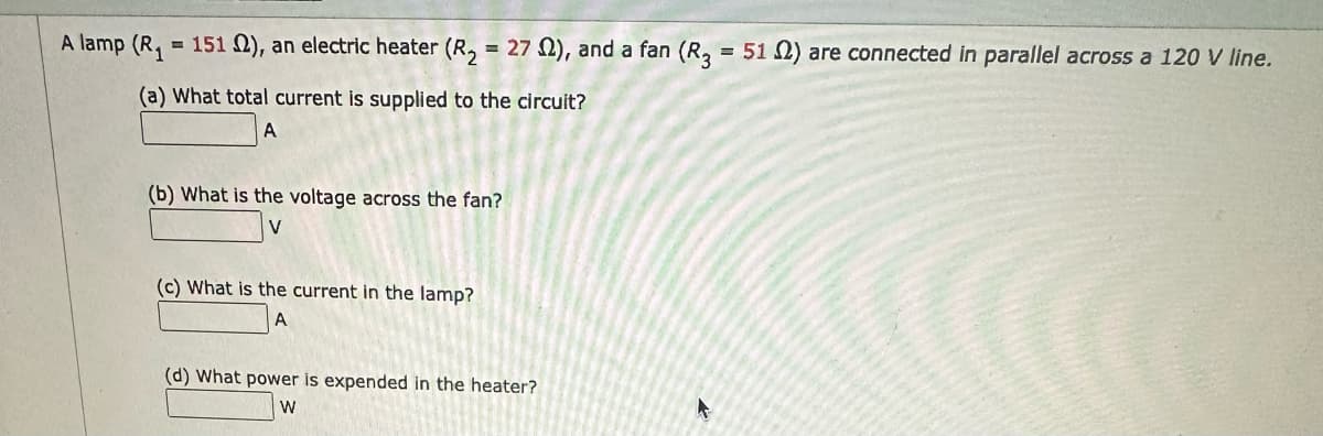A lamp (R₁ = 151 ), an electric heater (R₂ = 27 2), and a fan (R3 = 512) are connected in parallel across a 120 V line.
(a) What total current is supplied to the circuit?
A
(b) What is the voltage across the fan?
(c) What is the current in the lamp?
A
(d) What power is expended in the heater?
W
