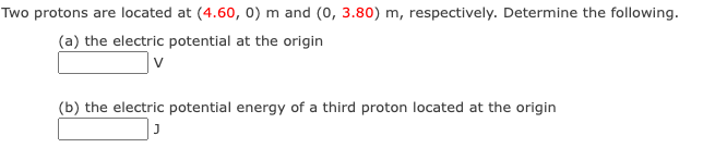 Two protons are located at (4.60, 0) m and (0, 3.80) m, respectively. Determine the following.
(a) the electric potential at the origin
v
(b) the electric potential energy of a third proton located at the origin
J