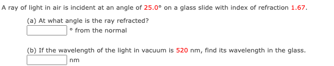 A ray of light in air is incident at an angle of 25.0° on a glass slide with index of refraction 1.67.
(a) At what angle is the ray refracted?
• from the normal
(b) If the wavelength of the light in vacuum is 520 nm, find its wavelength in the glass.
nm