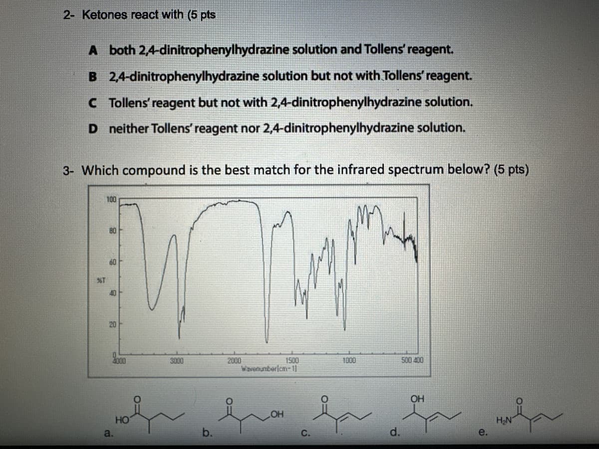 2- Ketones react with (5 pts
A both 2,4-dinitrophenylhydrazine solution and Tollens' reagent.
B 2,4-dinitrophenylhydrazine solution but not with Tollens' reagent.
C Tollens' reagent but not with 2,4-dinitrophenylhydrazine solution.
D neither Tollens' reagent nor 2,4-dinitrophenylhydrazine solution.
3- Which compound is the best match for the infrared spectrum below? (5 pts)
100
80
60
%T
40
20
20
4000
3000
a.
HO
b.
2000
1500
1000
500 400
Wavenumberlcm-11
OH
ང ཀག ཀྱང
OH
C.
d.
e.
H₂N