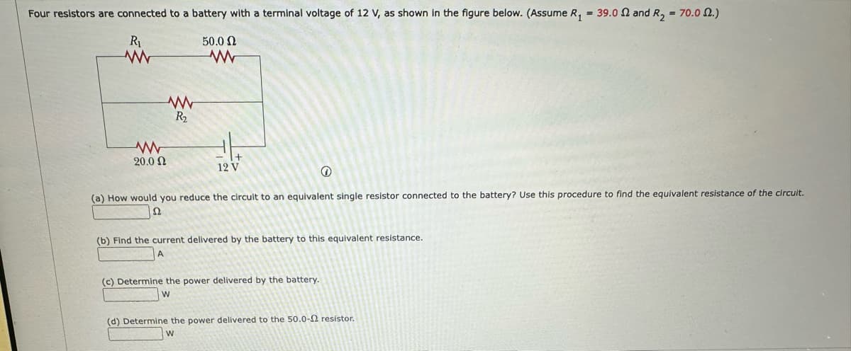 Four resistors are connected to a battery with a terminal voltage of 12 V, as shown in the figure below. (Assume R₁ = 39.0 and R₂ = 70.0.)
R₁
50.0 Ω
www
20.0 Ω
www
R₂
www
+
12 V
(
(a) How would you reduce the circuit to an equivalent single resistor connected to the battery? Use this procedure to find the equivalent resistance of the circuit.
22
(b) Find the current delivered by the battery to this equivalent resistance.
A
(c) Determine the power delivered by the battery.
W
(d) Determine the power delivered to the 50.0-2 resistor.