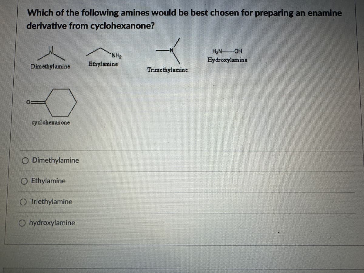 Which of the following amines would be best chosen for preparing an enamine
derivative from cyclohexanone?
H₂N OH
NH₂
Hydroxylamine
Dimethylamine
Ethylamine
Trimethylamine
cyclohexanone
O Dimethylamine
Ethylamine
O Triethylamine
hydroxylamine