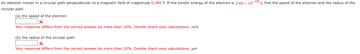An electron moves in a circular path perpendicular to a magnetic field of magnitude 0.280 T. If the kinetic energy of the electron is 2.60 x 10-19 J, find the speed of the electron and the radius of the
circular path.
(a) the speed of the electron
X
Your response differs from the correct answer by more than 10%. Double check your calculations. m/s
(b) the radius of the circular path
X
Your response differs from the correct answer by more than 10%. Double check your calculations. μm