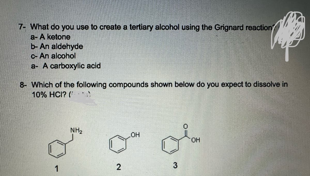 7- What do you use to create a tertiary alcohol using the Grignard reaction?
a- A ketone
b- An aldehyde
C- An alcohol
a- A carboxylic acid
8- Which of the following compounds shown below do you expect to dissolve in
10% HCI? (
NH2
OH
1
2
3
OH