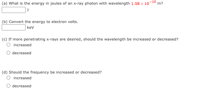 (a) What is the energy in joules of an x-ray photon with wavelength 1.58 x 10-10 m?
J
(b) Convert the energy to electron volts.
kev
(c) If more penetrating x-rays are desired, should the wavelength be increased or decreased?
O increased
decreased
(d) Should the frequency be increased or decreased?
increased
decreased