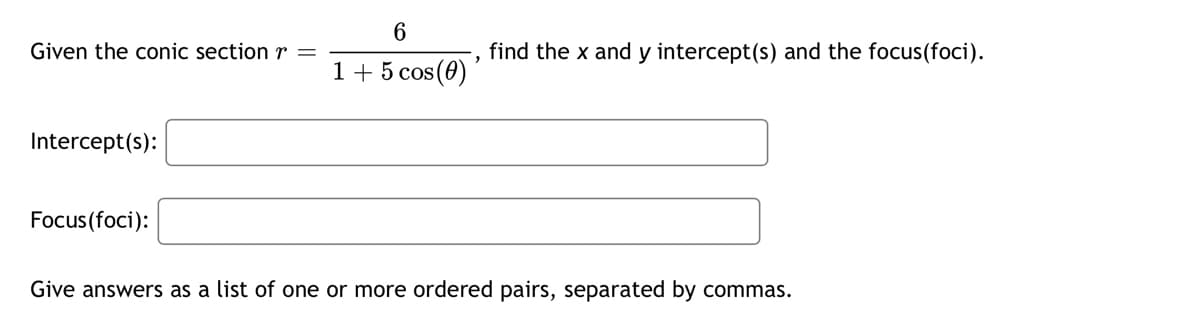 6
Given the conic section r =
,
find the x and y intercept(s) and the focus(foci).
15 cos(0)'
Intercept(s):
Focus(foci):
Give answers as a list of one or more ordered pairs, separated by commas.