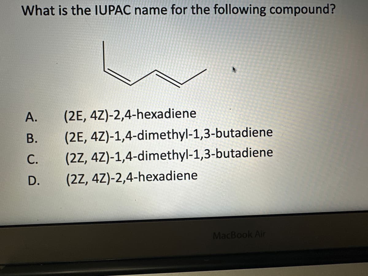 What is the IUPAC name for the following compound?
A. (2E, 4Z)-2,4-hexadiene
B. (2E, 4Z)-1,4-dimethyl-1,3-butadiene
(2Z, 4Z)-1,4-dimethyl-1,3-butadiene
(2Z, 4Z)-2,4-hexadiene
ABCD
C.
D.
MacBook Air