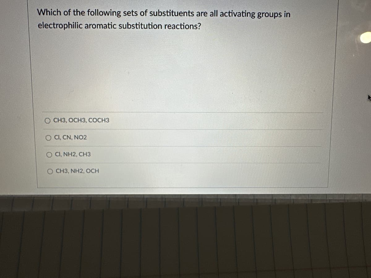 Which of the following sets of substituents are all activating groups in
electrophilic aromatic substitution reactions?
OCH3, OCH3, COCH3
O CI, CN, NO2
O CI, NH2, CH3
O CH3, NH2, OCH
A