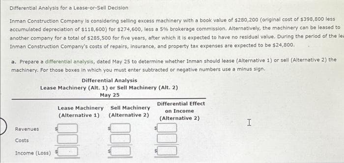 Differential Analysis for a Lease-or-Sell Decision
Inman Construction Company is considering selling excess machinery with a book value of $280,200 (original cost of $398,800 less
accumulated depreciation of $118,600) for $274,600, less a 5% brokerage commission. Alternatively, the machinery can be leased to
another company for a total of $285,500 for five years, after which it is expected to have no residual value. During the period of the lea
Inman Construction Company's costs of repairs, insurance, and property tax expenses are expected to be $24,800.
a. Prepare a differential analysis, dated May 25 to determine whether Inman should lease (Alternative 1) or sell (Alternative 2) the
machinery. For those boxes in which you must enter subtracted or negative numbers use a minus sign.
Revenues
Costs
Differential Analysis
Lease Machinery (Alt. 1) or Sell Machinery (Alt. 2)
May 25
Income (Loss)
Lease Machinery Sell Machinery
(Alternative 1) (Alternative 2)
EU
Differential Effect
on Income
(Alternative 2)
I