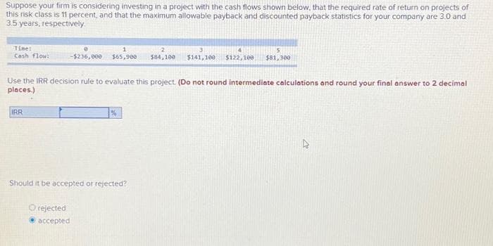 Suppose your firm is considering investing in a project with the cash flows shown below, that the required rate of return on projects of
this risk class is 11 percent, and that the maximum allowable payback and discounted payback statistics for your company are 3.0 and
3.5 years, respectively.
Time:
Cash flow:
1
2
-$236,000 $65,900 $84,100 $141,100 $122,100 $81,300
Use the IRR decision rule to evaluate this project. (Do not round intermediate calculations and round your final answer to 2 decimal
places.)
IRR
%
Should it be accepted or rejected?
O rejected
accepted