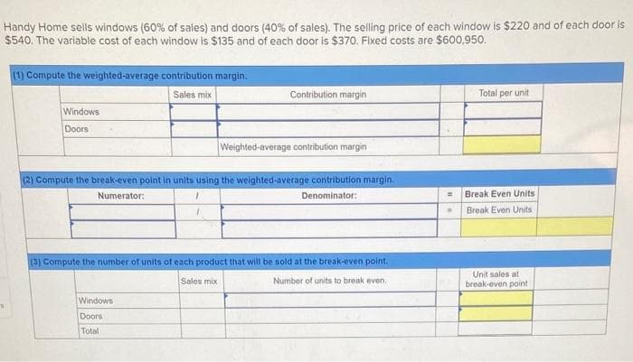 Handy Home sells windows (60% of sales) and doors (40% of sales). The selling price of each window is $220 and of each door is
$540. The variable cost of each window is $135 and of each door is $370. Fixed costs are $600,950.
S
(1) Compute the weighted-average contribution margin.
Sales mix
Windows
Doors
Contribution margin
(2) Compute the break-even point in units using the weighted-average contribution margin.
Numerator:
Denominator:
7
Windows
Doors
Total
Weighted-average contribution margin
(3) Compute the number of units of each product that will be sold at the break-even point.
Sales mix
Number of units to break even.
=
Total per unit
Break Even Units
Break Even Units
Unit sales at
break-even point