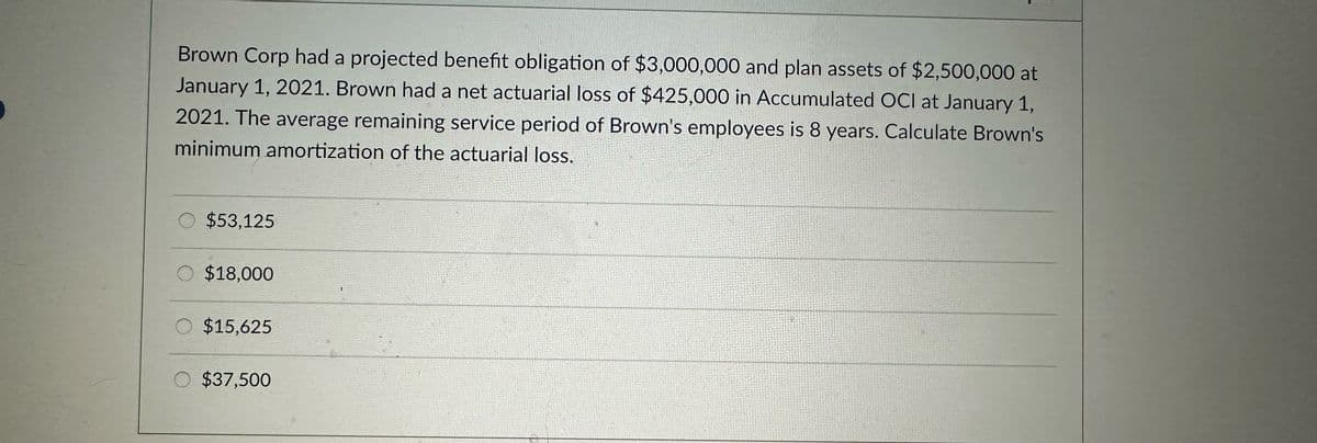 Brown Corp had a projected benefit obligation of $3,000,000 and plan assets of $2,500,000 at
January 1, 2021. Brown had a net actuarial loss of $425,000 in Accumulated OCI at January 1,
2021. The average remaining service period of Brown's employees is 8 years. Calculate Brown's
minimum amortization of the actuarial loss.
$53,125
$18,000
$15,625
$37,500
Fly