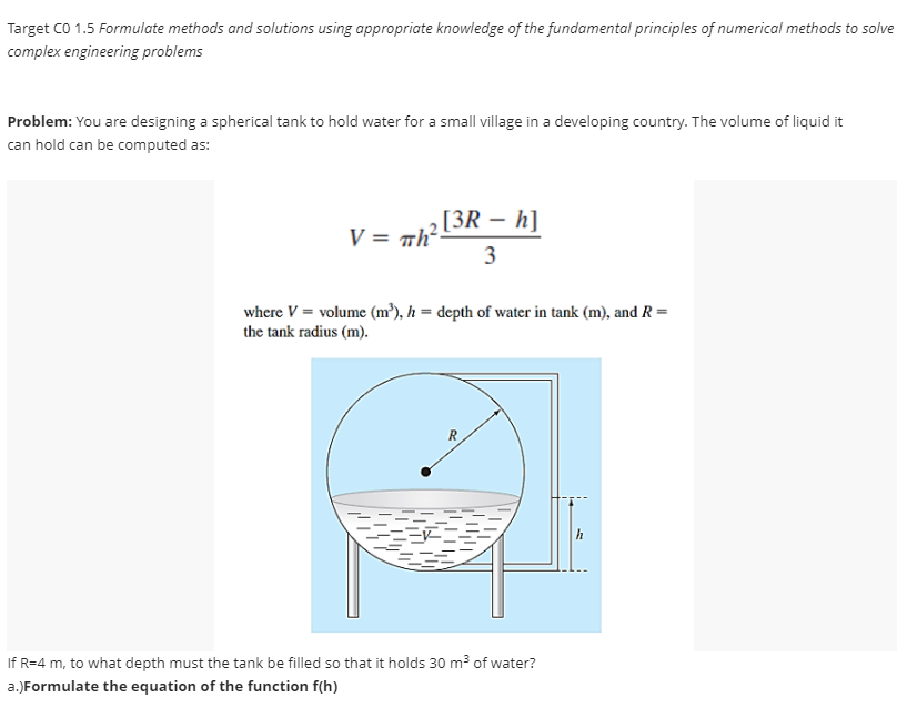 Target CO 1.5 Formulate methods and solutions using appropriate knowledge of the fundamental principles of numerical methods to solve
complex engineering problems
Problem: You are designing a spherical tank to hold water for a small village in a developing country. The volume of liquid it
can hold can be computed as:
-
2 [3R – h]
3
V = πh².
=
where V = volume (m³), h = depth of water in tank (m), and R
the tank radius (m).
R
If R=4 m, to what depth must the tank be filled so that it holds 30 m³ of water?
a.) Formulate the equation of the function f(h)