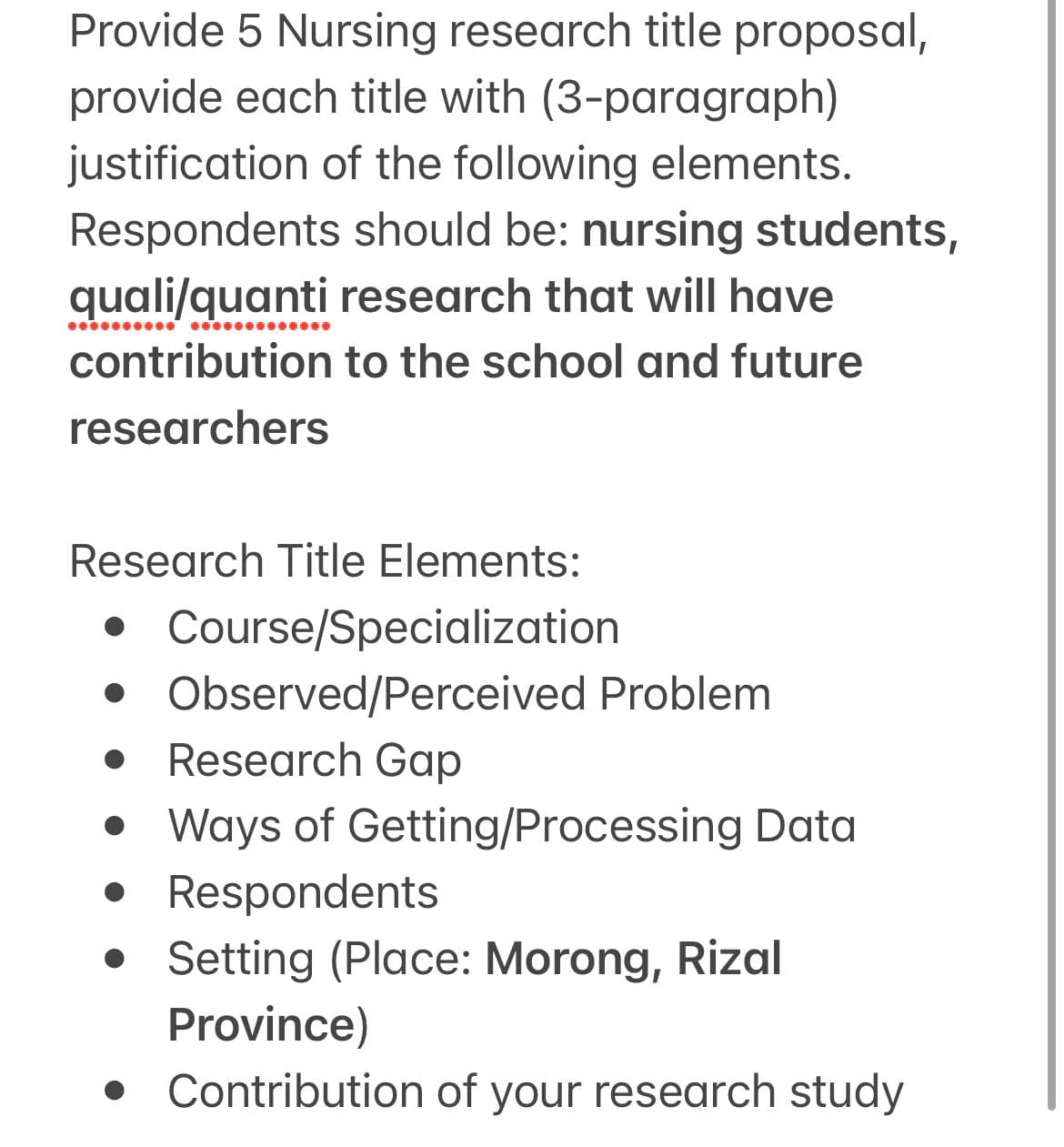 Provide 5 Nursing research title proposal,
provide each title with (3-paragraph)
justification of the following elements.
Respondents should be: nursing students,
quali/quanti research that will have
contribution to the school and future
researchers
●●●●●●●●●●●●●
Research Title Elements:
• Course/Specialization
• Observed/Perceived Problem
• Research Gap
• Ways of Getting/Processing Data
• Respondents
• Setting (Place: Morong, Rizal
Province)
Contribution of your research study