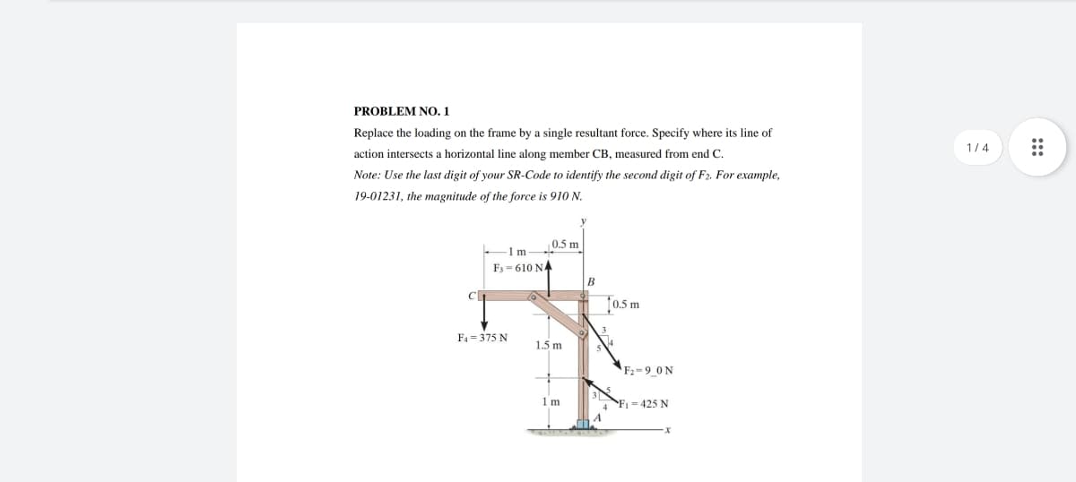 PROBLEM NO. 1
Replace the loading on the frame by a single resultant force. Specify where its line of
action intersects a horizontal line along member CB, measured from end C.
Note: Use the last digit of your SR-Code to identify the second digit of F2. For example,
19-01231, the magnitude of the force is 910 N.
C
0.5 m
-1 m-
F3-610 NA
F4 = 375 N
1.5 m
1m
B
[0.5 m
F₂-9_0N
F₁ = 425 N
1/4