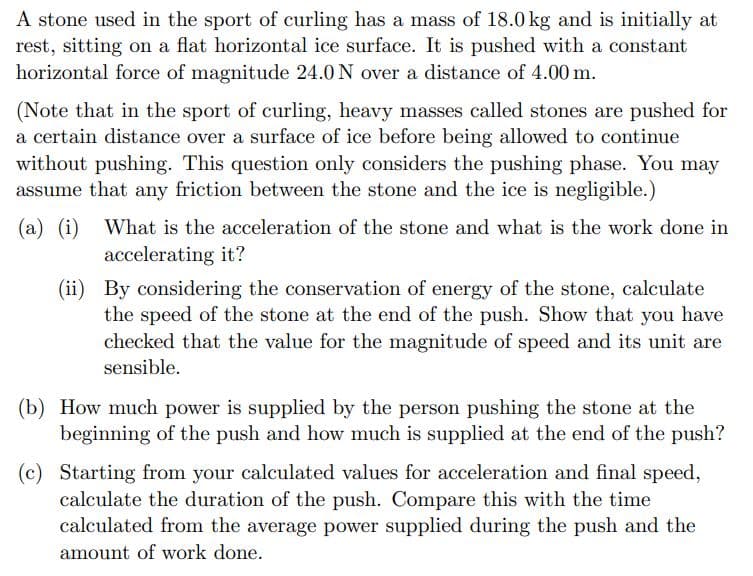 A stone used in the sport of curling has a mass of 18.0 kg and is initially at
rest, sitting on a flat horizontal ice surface. It is pushed with a constant
horizontal force of magnitude 24.0 N over a distance of 4.00 m.
(Note that in the sport of curling, heavy masses called stones are pushed for
a certain distance over a surface of ice before being allowed to continue
without pushing. This question only considers the pushing phase. You may
assume that any friction between the stone and the ice is negligible.)
(a) (i) What is the acceleration of the stone and what is the work done in
accelerating it?
(ii)
By considering the conservation of energy of the stone, calculate
the speed of the stone at the end of the push. Show that you have
checked that the value for the magnitude of speed and its unit are
sensible.
(b) How much power is supplied by the person pushing the stone at the
beginning of the push and how much is supplied at the end of the push?
(c) Starting from your calculated values for acceleration and final speed,
calculate the duration of the push. Compare this with the time
calculated from the average power supplied during the push and the
amount of work done.