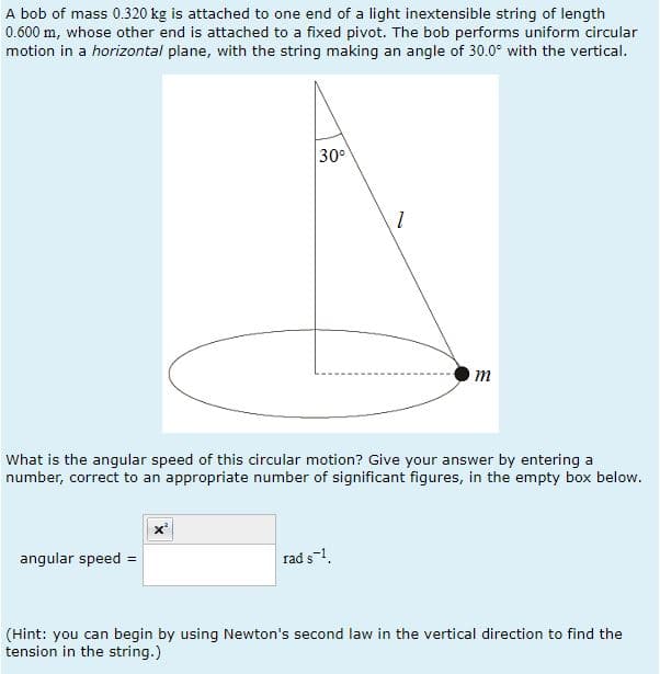 A bob of mass 0.320 kg is attached to one end of a light inextensible string of length
0.600 m, whose other end is attached to a fixed pivot. The bob performs uniform circular
motion in a horizontal plane, with the string making an angle of 30.0° with the vertical.
30°
angular speed =
1
What is the angular speed of this circular motion? Give your answer by entering a
number, correct to an appropriate number of significant figures, in the empty box below.
rad s-1.
m
(Hint: you can begin by using Newton's second law in the vertical direction to find the
tension in the string.)